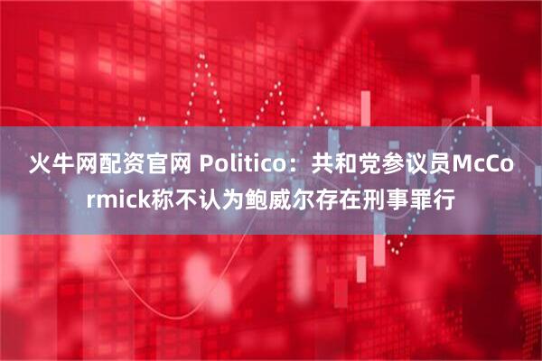火牛网配资官网 Politico：共和党参议员McCormick称不认为鲍威尔存在刑事罪行