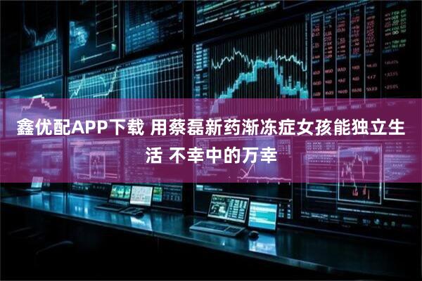 鑫优配APP下载 用蔡磊新药渐冻症女孩能独立生活 不幸中的万幸